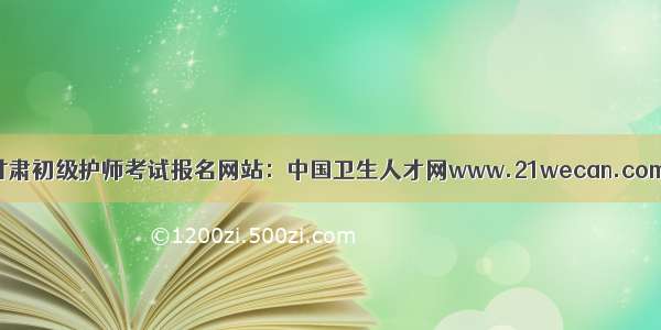 甘肃初级护师考试报名网站：中国卫生人才网www.21wecan.com