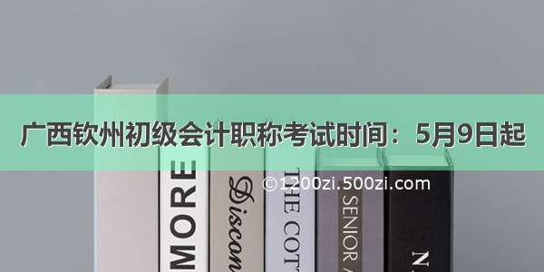 广西钦州初级会计职称考试时间：5月9日起