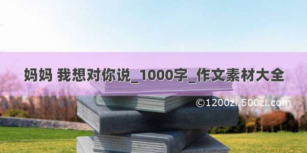 妈妈 我想对你说_1000字_作文素材大全