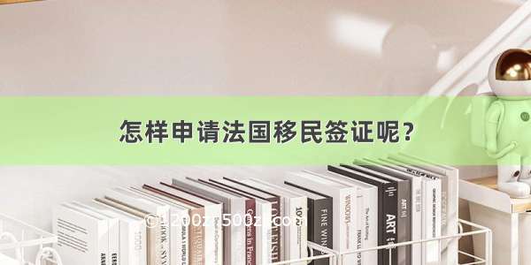 怎样申请法国移民签证呢？