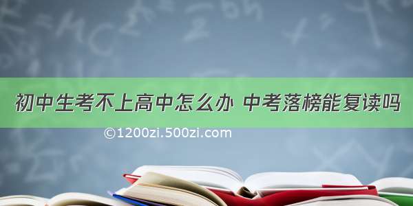 初中生考不上高中怎么办 中考落榜能复读吗