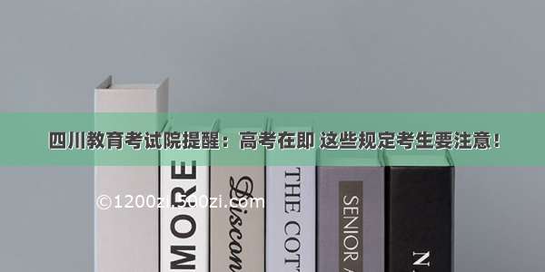 四川教育考试院提醒：高考在即 这些规定考生要注意！