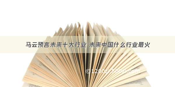 马云预言未来十大行业 未来中国什么行业最火