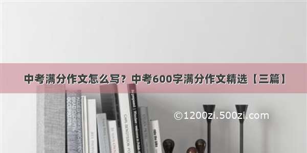 中考满分作文怎么写？中考600字满分作文精选【三篇】