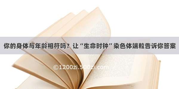 你的身体与年龄相符吗？让“生命时钟”染色体端粒告诉你答案