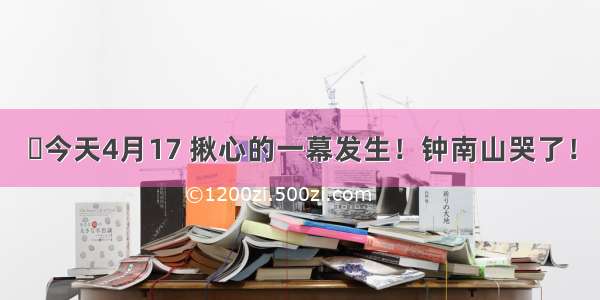 今天4月17 揪心的一幕发生！钟南山哭了！