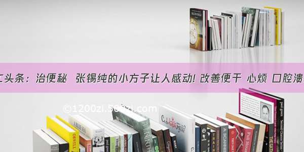 UC头条：治便秘  张锡纯的小方子让人感动! 改善便干 心烦 口腔溃疡