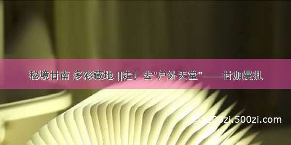 秘境甘南 多彩藏地 ||走！去“户外天堂”——甘加曼扎