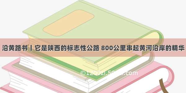 沿黄路书丨它是陕西的标志性公路 800公里串起黄河沿岸的精华