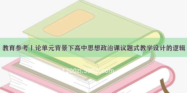 教育参考丨论单元背景下高中思想政治课议题式教学设计的逻辑