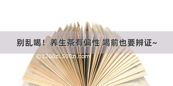 别乱喝！养生茶有偏性 喝前也要辨证~