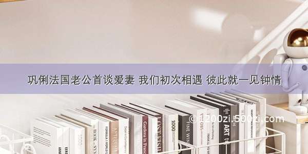 巩俐法国老公首谈爱妻 我们初次相遇 彼此就一见钟情