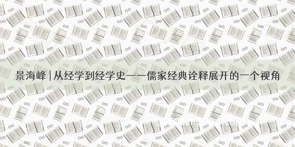 景海峰 | 从经学到经学史——儒家经典诠释展开的一个视角
