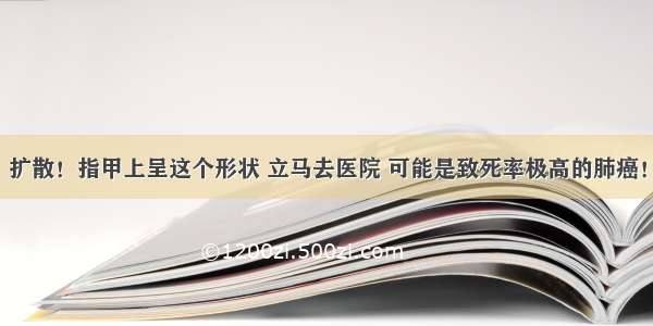 扩散！指甲上呈这个形状 立马去医院 可能是致死率极高的肺癌！