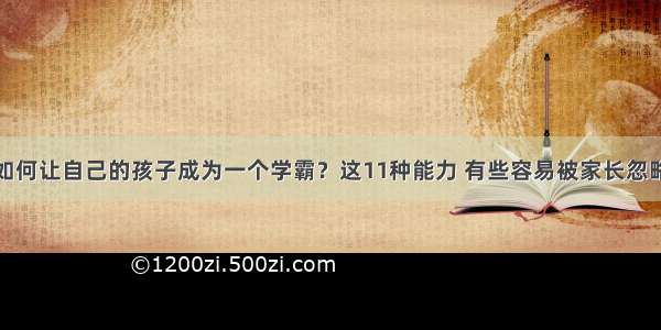 如何让自己的孩子成为一个学霸？这11种能力 有些容易被家长忽略