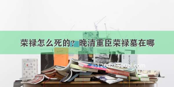 荣禄怎么死的？晚清重臣荣禄墓在哪