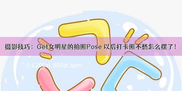 摄影技巧：Get女明星的拍照Pose 以后打卡照不愁怎么摆了！