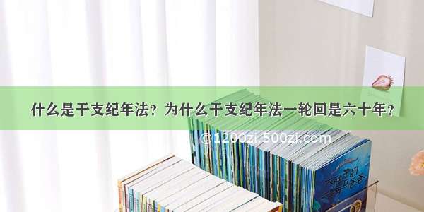 什么是干支纪年法？为什么干支纪年法一轮回是六十年？