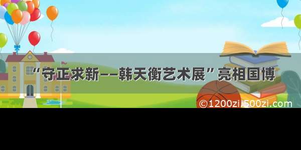 “守正求新——韩天衡艺术展”亮相国博