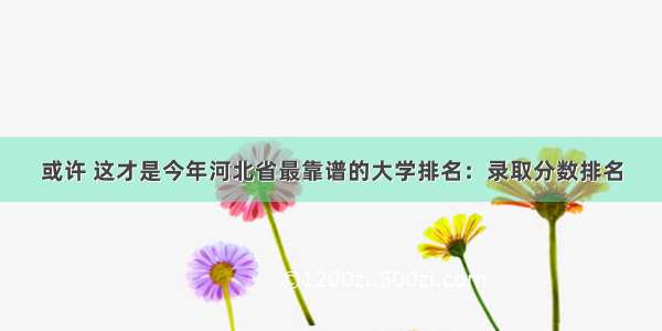 或许 这才是今年河北省最靠谱的大学排名：录取分数排名