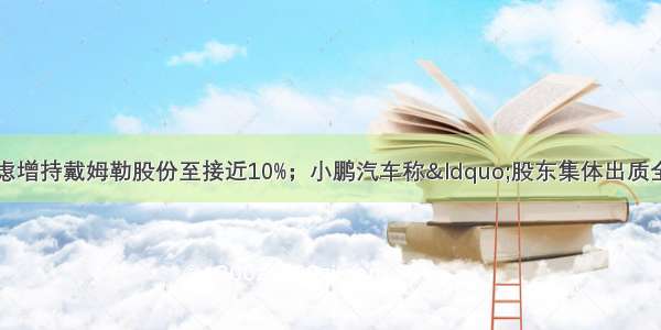 卡门简报：北汽考虑增持戴姆勒股份至接近10%；小鹏汽车称“股东集体出质全部股权”是