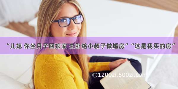 “儿媳 你坐月子回娘家 主卧给小叔子做婚房”“这是我买的房”