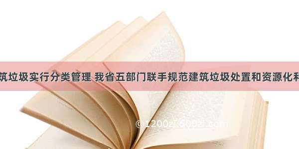 建筑垃圾实行分类管理 我省五部门联手规范建筑垃圾处置和资源化利用