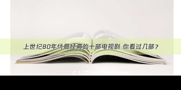 上世纪80年代最经典的十部电视剧 你看过几部？