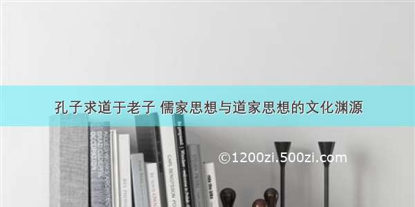 孔子求道于老子 儒家思想与道家思想的文化渊源