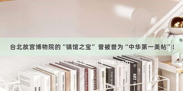 台北故宫博物院的“镇馆之宝” 曾被誉为“中华第一美帖”！