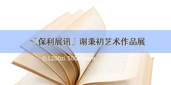 『保利展讯』谢秉初艺术作品展