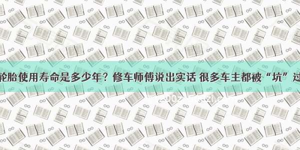 轮胎使用寿命是多少年？修车师傅说出实话 很多车主都被“坑”过