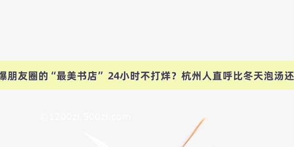 刷爆朋友圈的“最美书店” 24小时不打烊？杭州人直呼比冬天泡汤还暖！