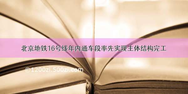 北京地铁16号线年内通车段率先实现主体结构完工