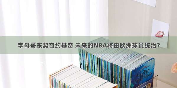 字母哥东契奇约基奇 未来的NBA将由欧洲球员统治？