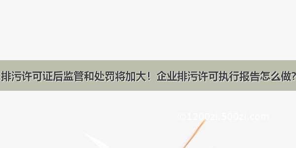 排污许可证后监管和处罚将加大！企业排污许可执行报告怎么做？