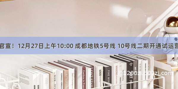 官宣！12月27日上午10:00 成都地铁5号线 10号线二期开通试运营