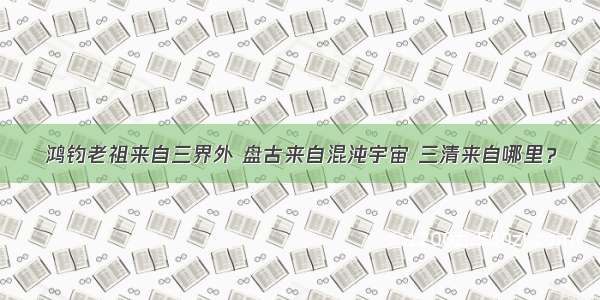 鸿钧老祖来自三界外 盘古来自混沌宇宙 三清来自哪里？