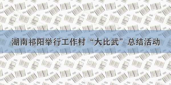 湖南祁阳举行工作村“大比武”总结活动