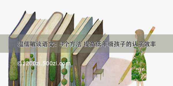 温儒敏谈语文：3个方法 提高低年级孩子的认字效率