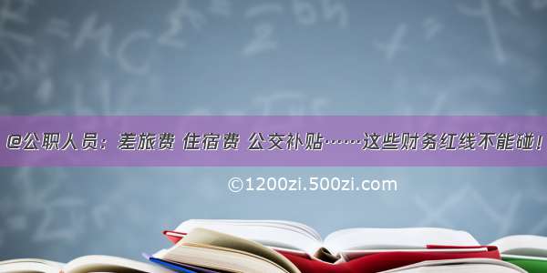 @公职人员：差旅费 住宿费 公交补贴……这些财务红线不能碰！