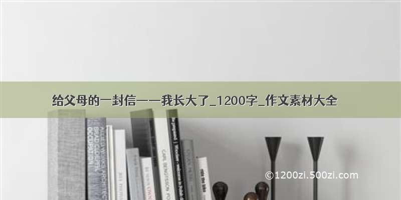 给父母的一封信——我长大了_1200字_作文素材大全