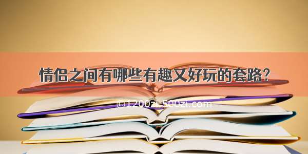 情侣之间有哪些有趣又好玩的套路？