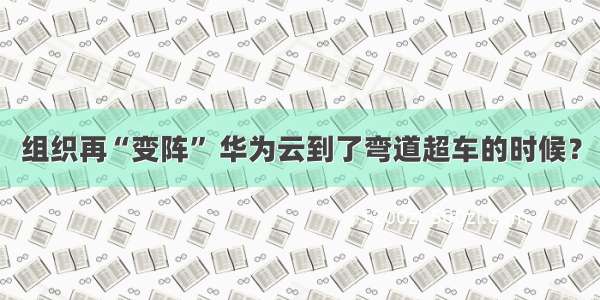 组织再“变阵” 华为云到了弯道超车的时候？