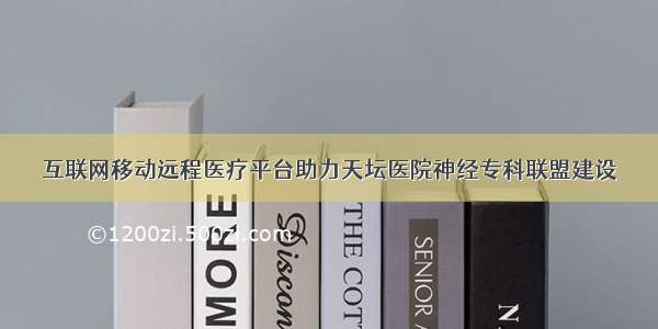 互联网移动远程医疗平台助力天坛医院神经专科联盟建设