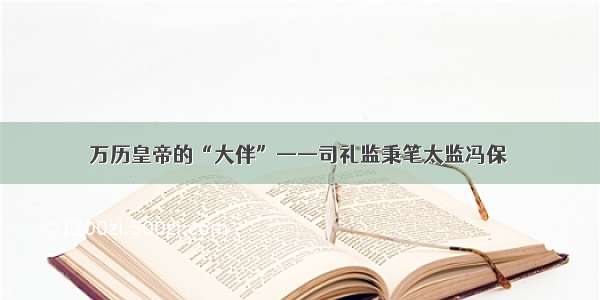 万历皇帝的“大伴”——司礼监秉笔太监冯保