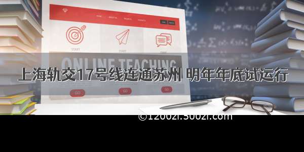 上海轨交17号线连通苏州 明年年底试运行