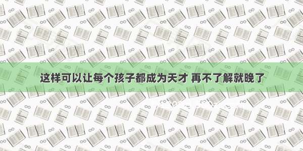 这样可以让每个孩子都成为天才 再不了解就晚了