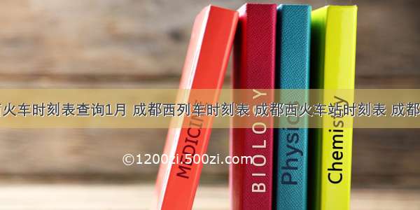 成都西火车时刻表查询1月 成都西列车时刻表 成都西火车站时刻表 成都西高铁