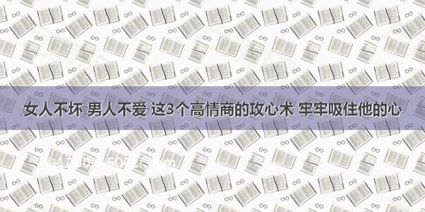 女人不坏 男人不爱 这3个高情商的攻心术 牢牢吸住他的心